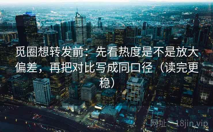 觅圈想转发前：先看热度是不是放大偏差，再把对比写成同口径（读完更稳）