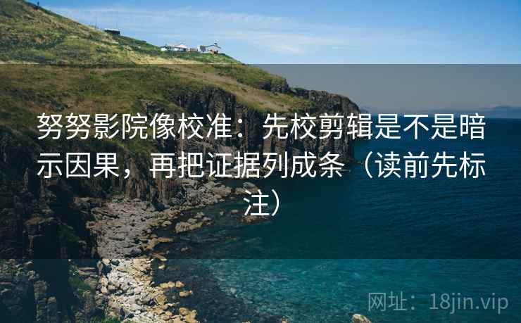 努努影院像校准：先校剪辑是不是暗示因果，再把证据列成条（读前先标注）