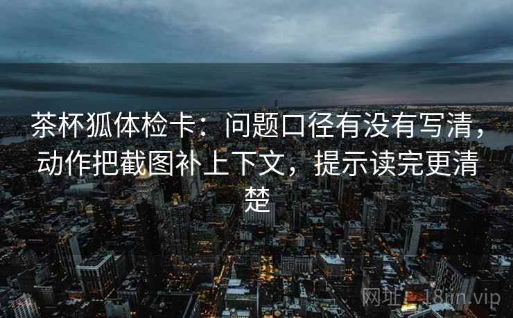 茶杯狐体检卡：问题口径有没有写清，动作把截图补上下文，提示读完更清楚
