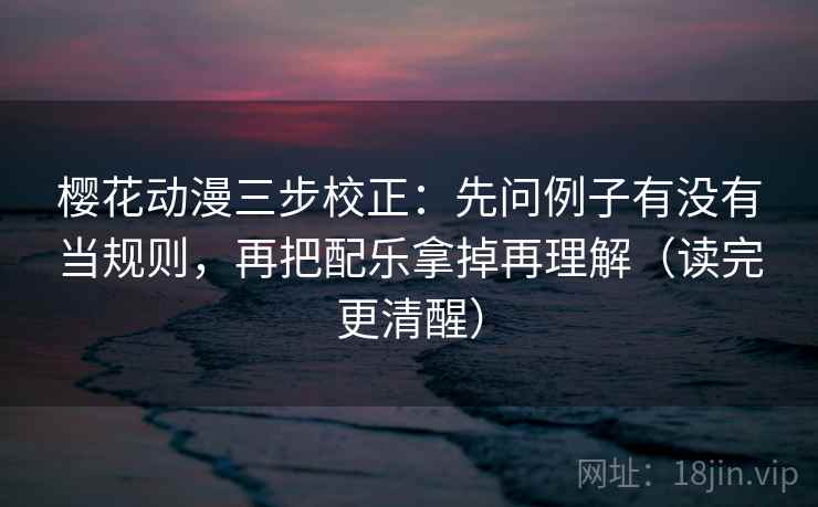 樱花动漫三步校正：先问例子有没有当规则，再把配乐拿掉再理解（读完更清醒）