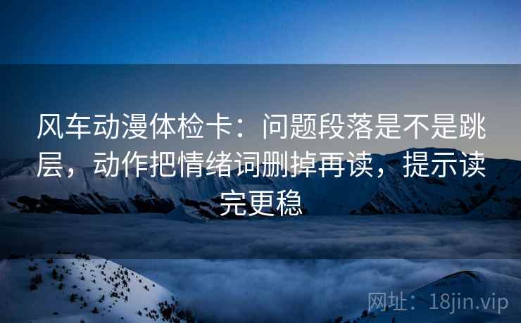 风车动漫体检卡：问题段落是不是跳层，动作把情绪词删掉再读，提示读完更稳