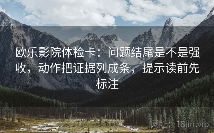 欧乐影院体检卡：问题结尾是不是强收，动作把证据列成条，提示读前先标注