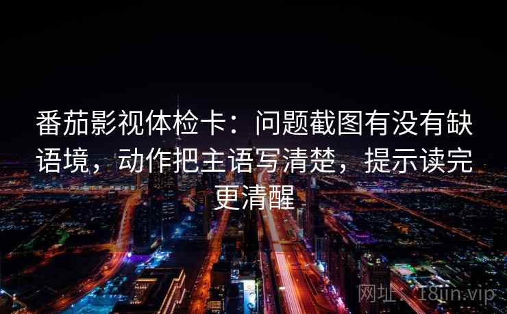番茄影视体检卡：问题截图有没有缺语境，动作把主语写清楚，提示读完更清醒