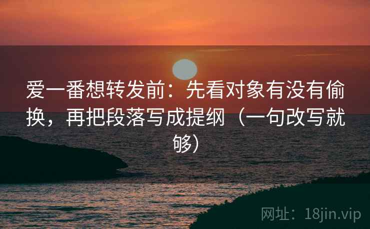爱一番想转发前：先看对象有没有偷换，再把段落写成提纲（一句改写就够）