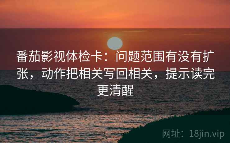 番茄影视体检卡：问题范围有没有扩张，动作把相关写回相关，提示读完更清醒