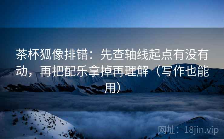 茶杯狐像排错：先查轴线起点有没有动，再把配乐拿掉再理解（写作也能用）