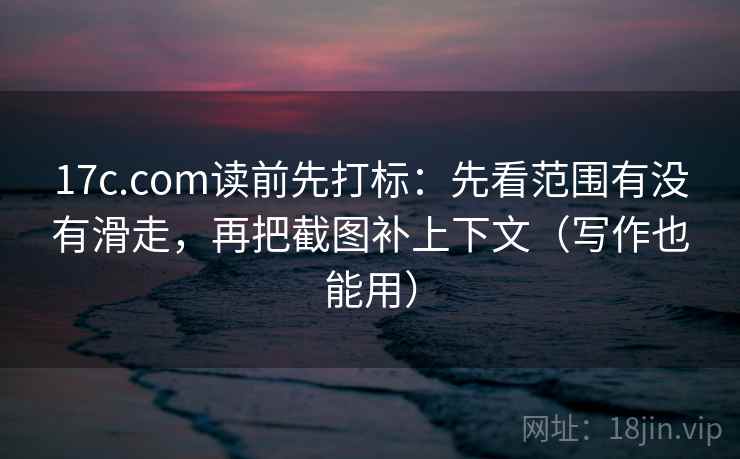 17c.com读前先打标：先看范围有没有滑走，再把截图补上下文（写作也能用）