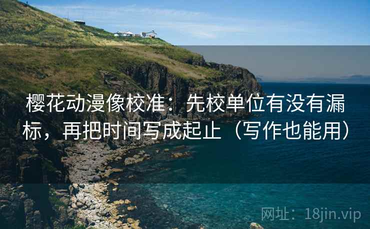 樱花动漫像校准：先校单位有没有漏标，再把时间写成起止（写作也能用）