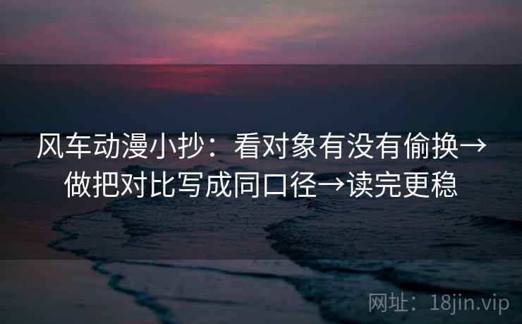 风车动漫小抄：看对象有没有偷换→做把对比写成同口径→读完更稳