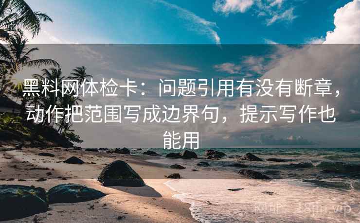 黑料网体检卡：问题引用有没有断章，动作把范围写成边界句，提示写作也能用