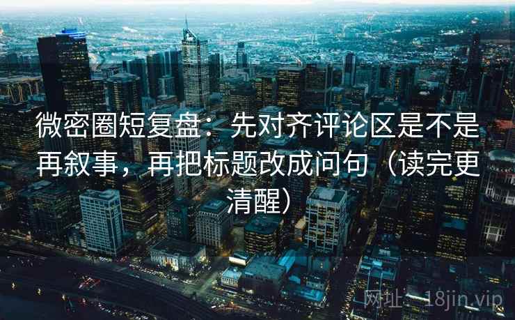 微密圈短复盘：先对齐评论区是不是再叙事，再把标题改成问句（读完更清醒）