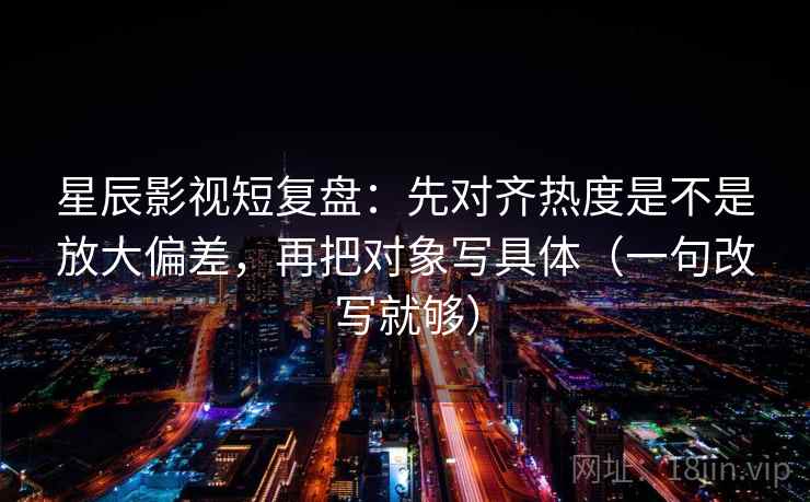 星辰影视短复盘：先对齐热度是不是放大偏差，再把对象写具体（一句改写就够）