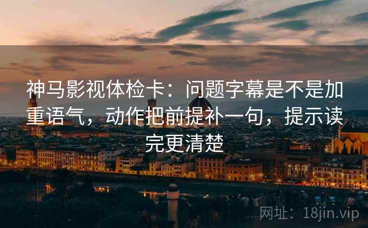 神马影视体检卡：问题字幕是不是加重语气，动作把前提补一句，提示读完更清楚