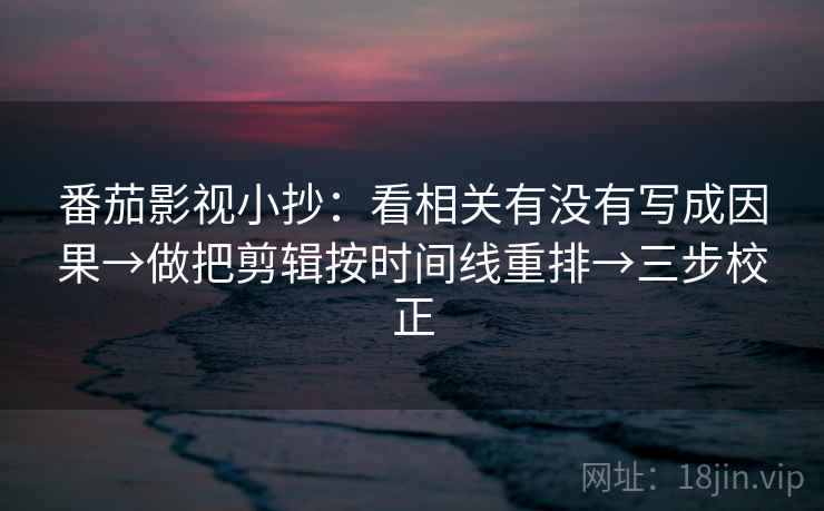 番茄影视小抄：看相关有没有写成因果→做把剪辑按时间线重排→三步校正