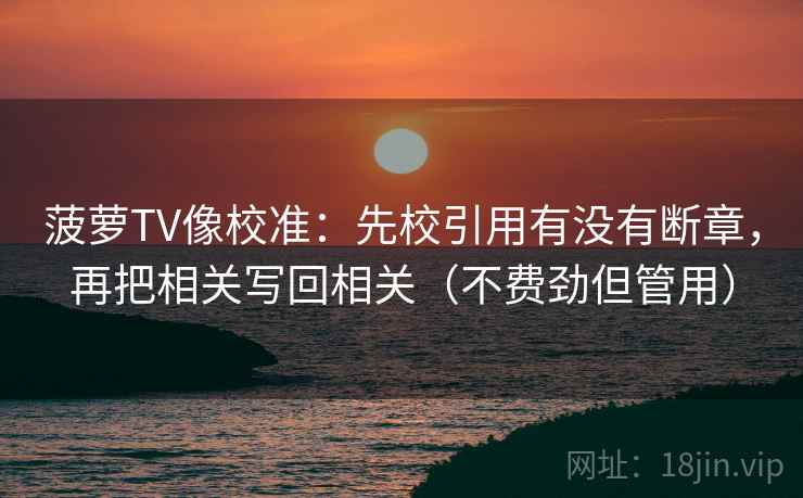 菠萝TV像校准:先校引用有没有断章,再把相关写回相关(不费劲但管用) 菠萝TV像校准:先校引用有没有断章,再把相关写回相关(不费劲但管用)