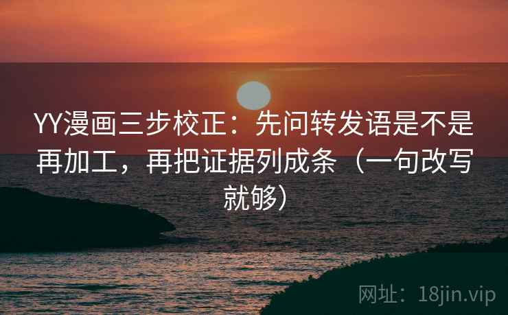 YY漫画三步校正：先问转发语是不是再加工，再把证据列成条（一句改写就够）
