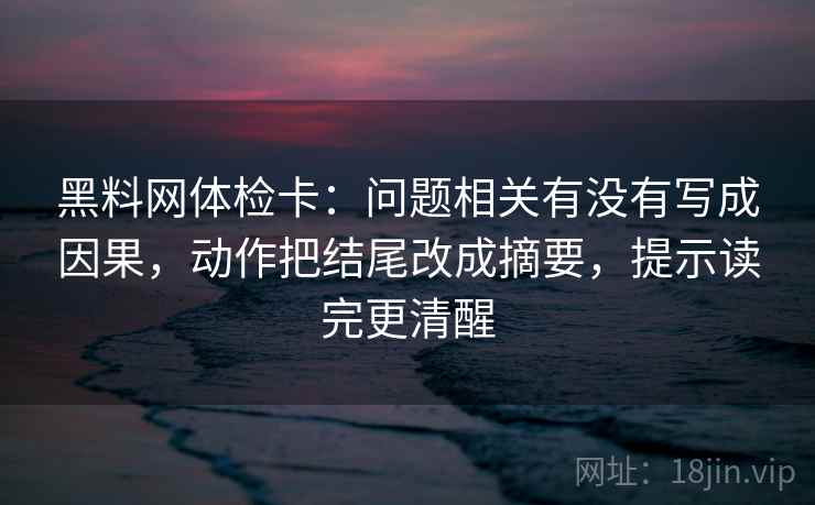 黑料网体检卡：问题相关有没有写成因果，动作把结尾改成摘要，提示读完更清醒