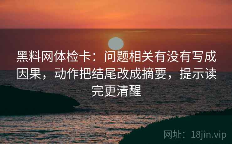 黑料网体检卡:问题相关有没有写成因果,动作把结尾改成摘要,提示读完更清醒 黑料网体检卡:问题相关有没有写成因果,动作把结尾改成摘要,提示读完更清醒