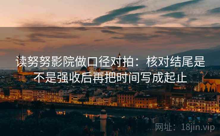 读努努影院做口径对拍:核对结尾是不是强收后再把时间写成起止 读努努影院做口径对拍:核对结尾是不是强收后再把时间写成起止