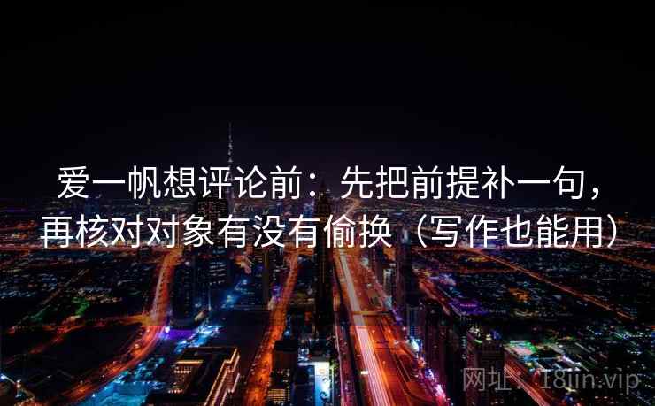 爱一帆想评论前:先把前提补一句,再核对对象有没有偷换(写作也能用) 爱一帆想评论前:先把前提补一句,再核对对象有没有偷换(写作也能用)