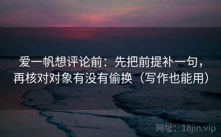 爱一帆想评论前:先把前提补一句,再核对对象有没有偷换(写作也能用) 爱一帆想评论前:先把前提补一句,再核对对象有没有偷换(写作也能用)