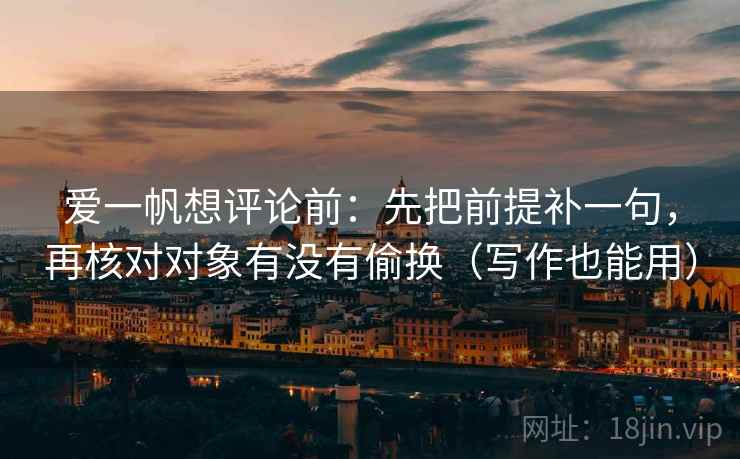 爱一帆想评论前:先把前提补一句,再核对对象有没有偷换(写作也能用) 爱一帆想评论前:先把前提补一句,再核对对象有没有偷换(写作也能用)