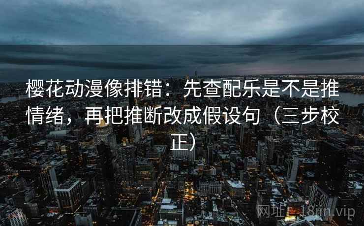 樱花动漫像排错：先查配乐是不是推情绪，再把推断改成假设句（三步校正）