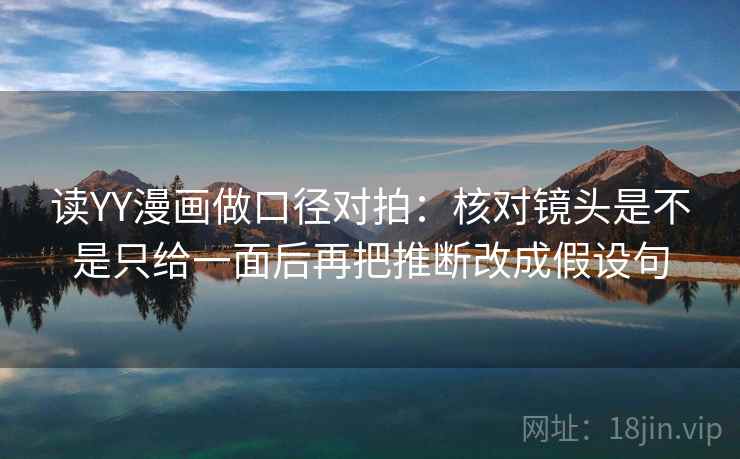 读YY漫画做口径对拍:核对镜头是不是只给一面后再把推断改成假设句 读YY漫画做口径对拍:核对镜头是不是只给一面后再把推断改成假设句