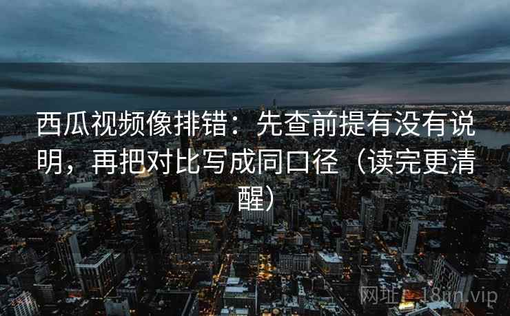 西瓜视频像排错：先查前提有没有说明，再把对比写成同口径（读完更清醒）