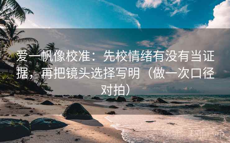 爱一帆像校准：先校情绪有没有当证据，再把镜头选择写明（做一次口径对拍）