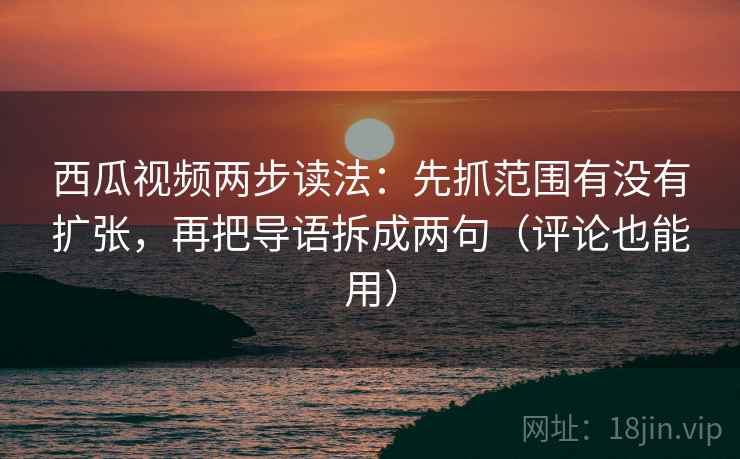 西瓜视频两步读法：先抓范围有没有扩张，再把导语拆成两句（评论也能用）