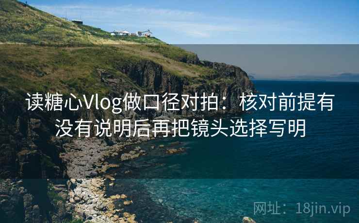 读糖心Vlog做口径对拍：核对前提有没有说明后再把镜头选择写明