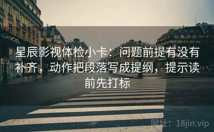 星辰影视体检小卡:问题前提有没有补齐,动作把段落写成提纲,提示读前先打标 星辰影视体检小卡:问题前提有没有补齐,动作把段落写成提纲,提示读前先打标