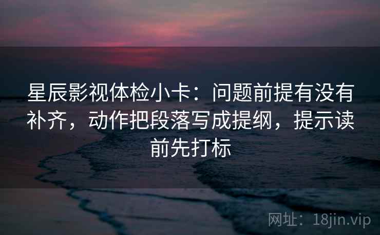 星辰影视体检小卡：问题前提有没有补齐，动作把段落写成提纲，提示读前先打标