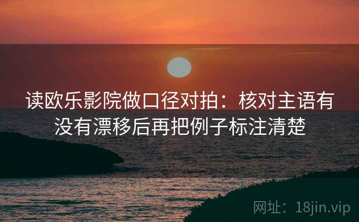 读欧乐影院做口径对拍:核对主语有没有漂移后再把例子标注清楚 读欧乐影院做口径对拍:核对主语有没有漂移后再把例子标注清楚