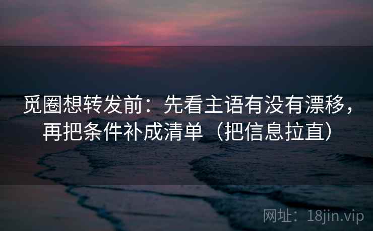 觅圈想转发前：先看主语有没有漂移，再把条件补成清单（把信息拉直）