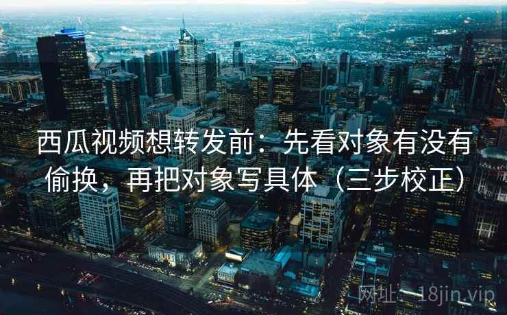 西瓜视频想转发前：先看对象有没有偷换，再把对象写具体（三步校正）