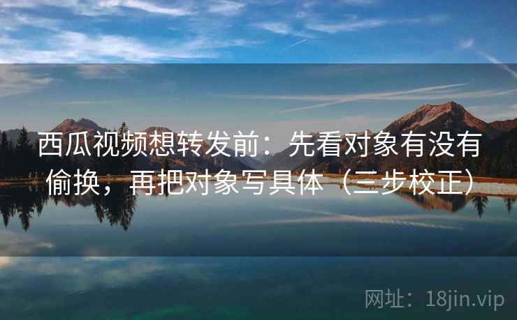 西瓜视频想转发前：先看对象有没有偷换，再把对象写具体（三步校正）