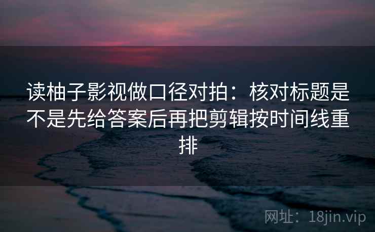 读柚子影视做口径对拍:核对标题是不是先给答案后再把剪辑按时间线重排 读柚子影视做口径对拍:核对标题是不是先给答案后再把剪辑按时间线重排