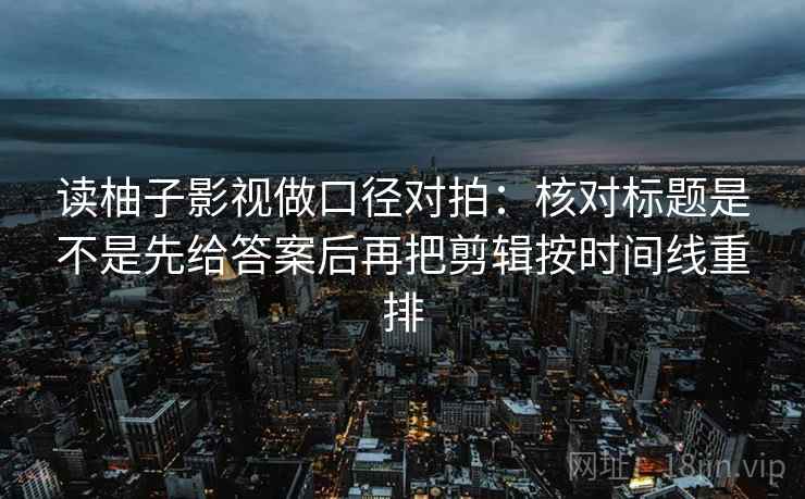 读柚子影视做口径对拍：核对标题是不是先给答案后再把剪辑按时间线重排