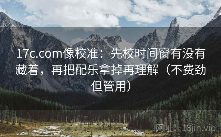 17c.com像校准：先校时间窗有没有藏着，再把配乐拿掉再理解（不费劲但管用）