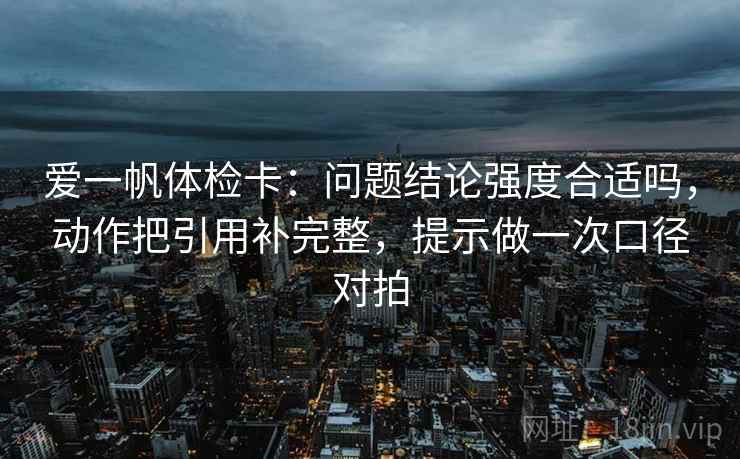 爱一帆体检卡：问题结论强度合适吗，动作把引用补完整，提示做一次口径对拍