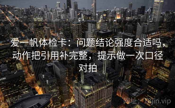 爱一帆体检卡:问题结论强度合适吗,动作把引用补完整,提示做一次口径对拍 爱一帆体检卡:问题结论强度合适吗,动作把引用补完整,提示做一次口径对拍