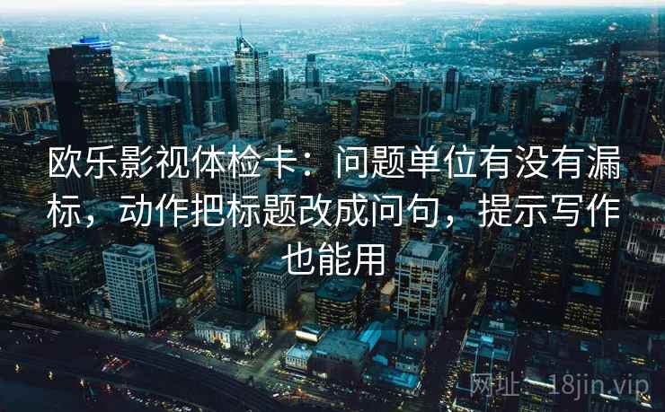 欧乐影视体检卡：问题单位有没有漏标，动作把标题改成问句，提示写作也能用