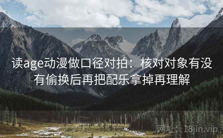 读age动漫做口径对拍：核对对象有没有偷换后再把配乐拿掉再理解