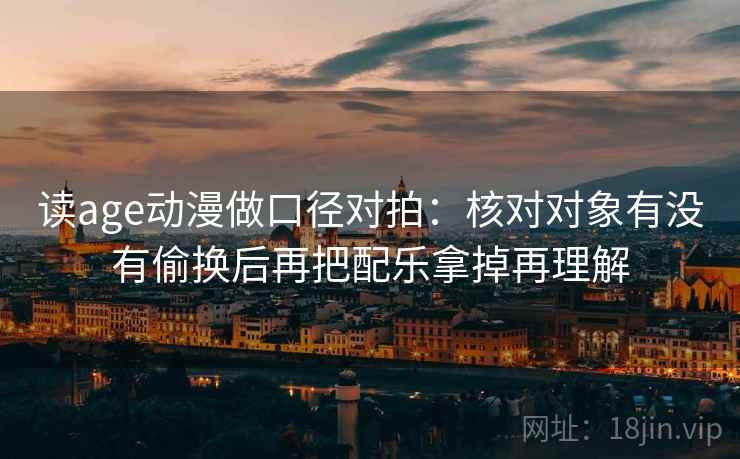 读age动漫做口径对拍:核对对象有没有偷换后再把配乐拿掉再理解 读age动漫做口径对拍:核对对象有没有偷换后再把配乐拿掉再理解