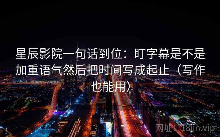 星辰影院一句话到位：盯字幕是不是加重语气然后把时间写成起止（写作也能用）