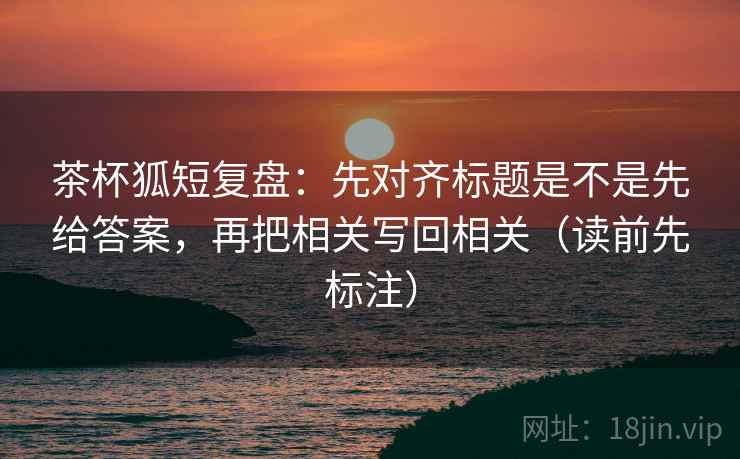 茶杯狐短复盘:先对齐标题是不是先给答案,再把相关写回相关(读前先标注) 茶杯狐短复盘:先对齐标题是不是先给答案,再把相关写回相关(读前先标注)