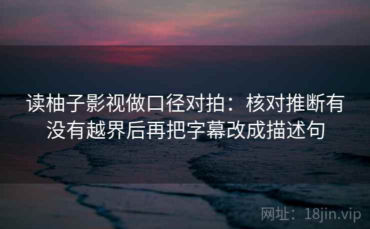 读柚子影视做口径对拍:核对推断有没有越界后再把字幕改成描述句 读柚子影视做口径对拍:核对推断有没有越界后再把字幕改成描述句