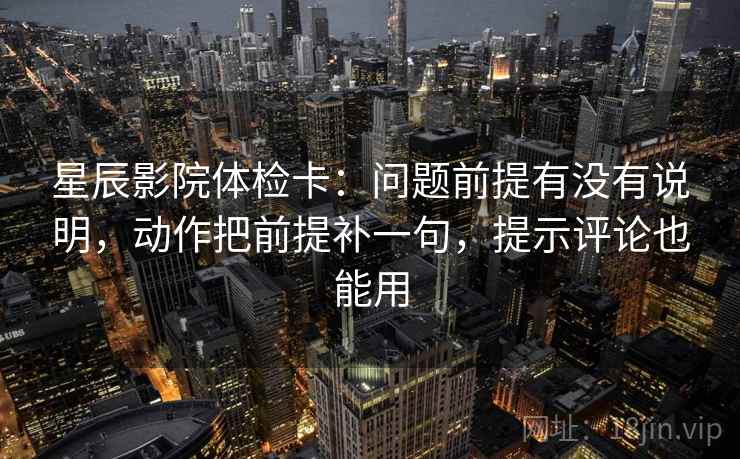 星辰影院体检卡:问题前提有没有说明,动作把前提补一句,提示评论也能用 星辰影院体检卡:问题前提有没有说明,动作把前提补一句,提示评论也能用